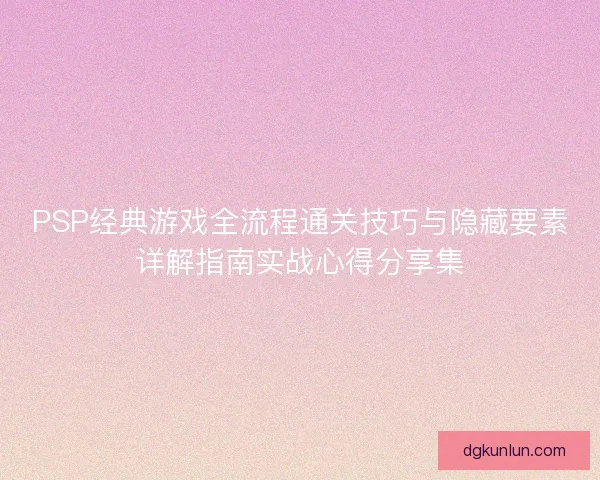 PSP经典游戏全流程通关技巧与隐藏要素详解指南实战心得分享集