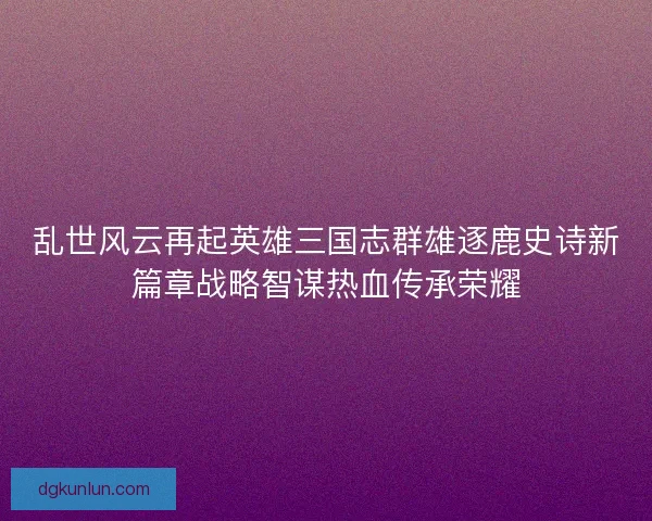 乱世风云再起英雄三国志群雄逐鹿史诗新篇章战略智谋热血传承荣耀