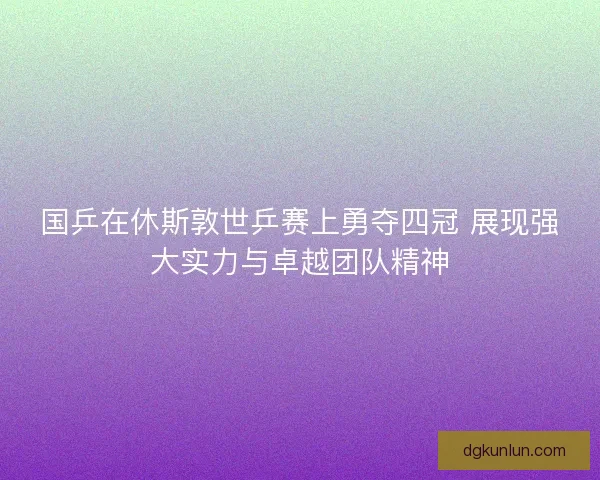 国乒在休斯敦世乒赛上勇夺四冠 展现强大实力与卓越团队精神
