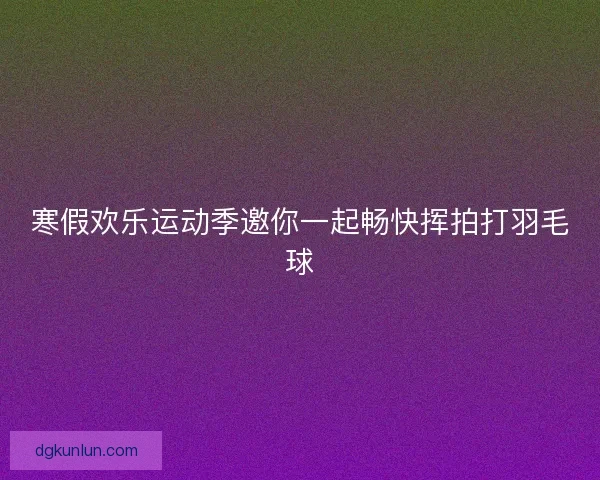 寒假欢乐运动季邀你一起畅快挥拍打羽毛球