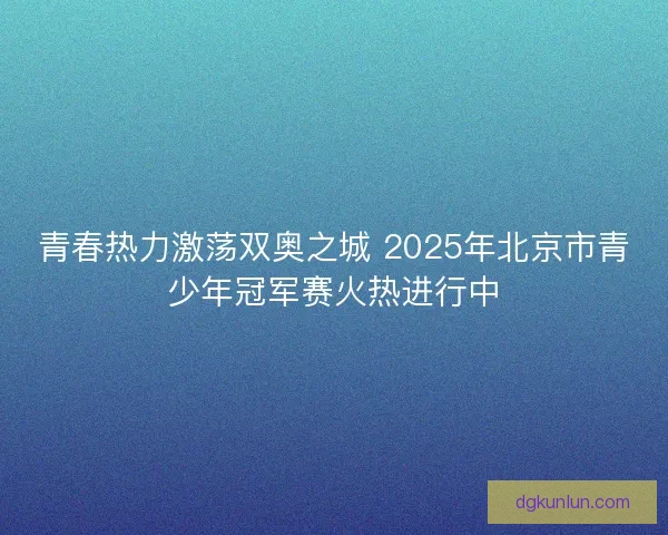 青春热力激荡双奥之城 2025年北京市青少年冠军赛火热进行中