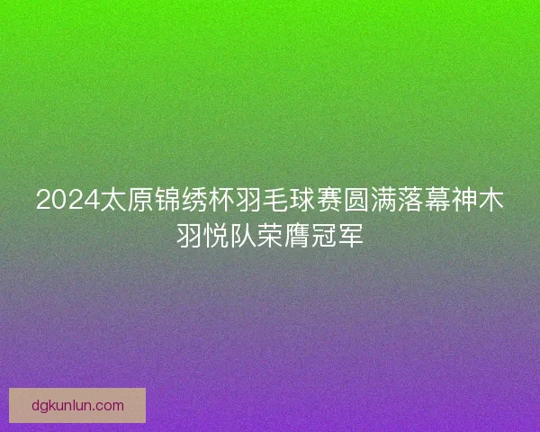 2024太原锦绣杯羽毛球赛圆满落幕神木羽悦队荣膺冠军