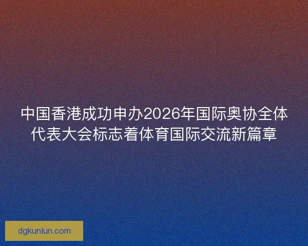 中国香港成功申办2026年国际奥协全体代表大会标志着体育国际交流新篇章