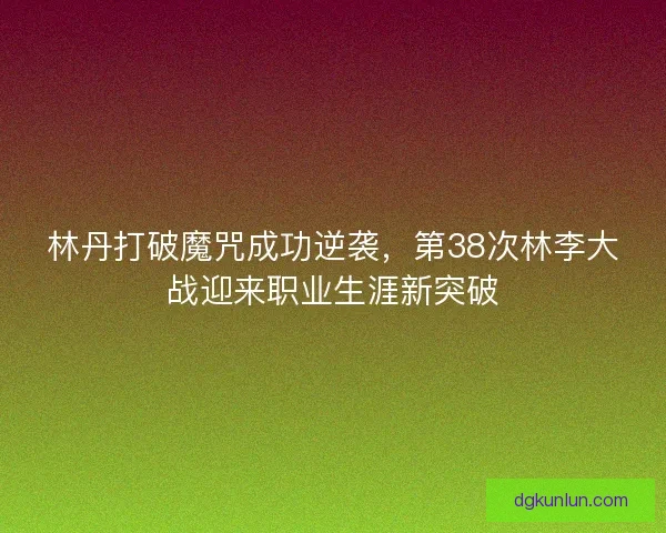 林丹打破魔咒成功逆袭，第38次林李大战迎来职业生涯新突破