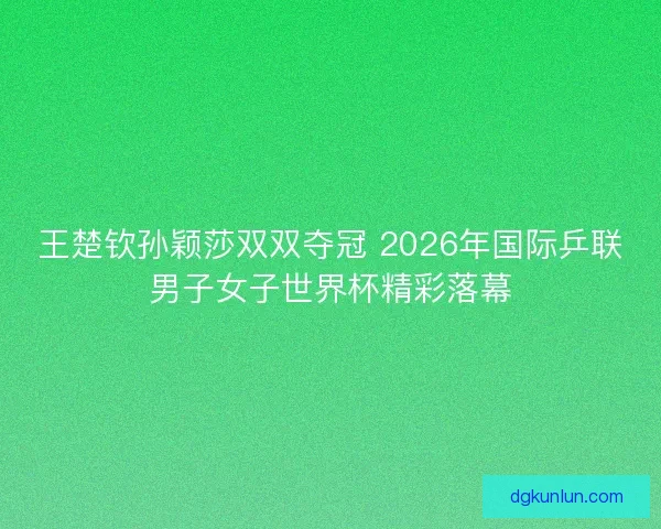 王楚钦孙颖莎双双夺冠 2026年国际乒联男子女子世界杯精彩落幕
