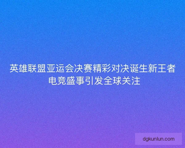 英雄联盟亚运会决赛精彩对决诞生新王者 电竞盛事引发全球关注