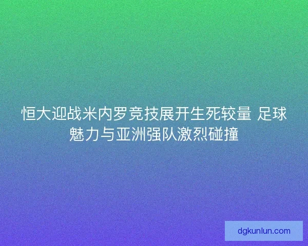 恒大迎战米内罗竞技展开生死较量 足球魅力与亚洲强队激烈碰撞