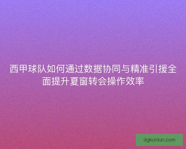 西甲球队如何通过数据协同与精准引援全面提升夏窗转会操作效率