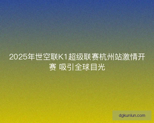 2025年世空联K1超级联赛杭州站激情开赛 吸引全球目光