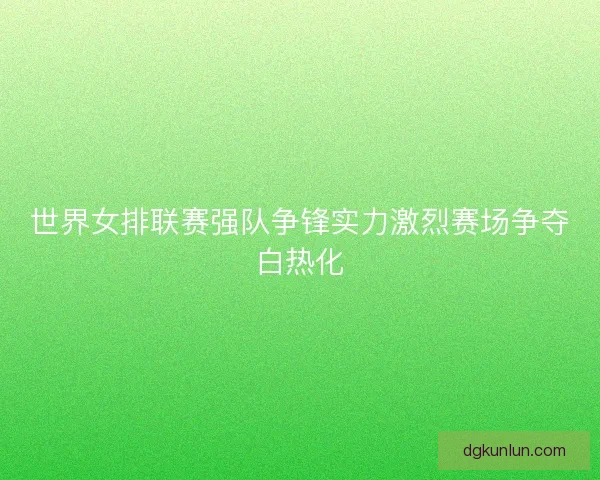 世界女排联赛强队争锋实力激烈赛场争夺白热化