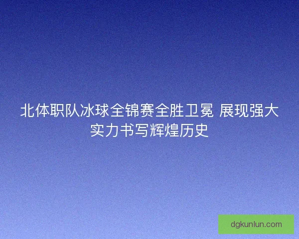 北体职队冰球全锦赛全胜卫冕 展现强大实力书写辉煌历史