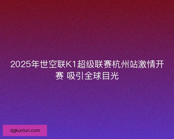 2025年世空联K1超级联赛杭州站激情开赛 吸引全球目光