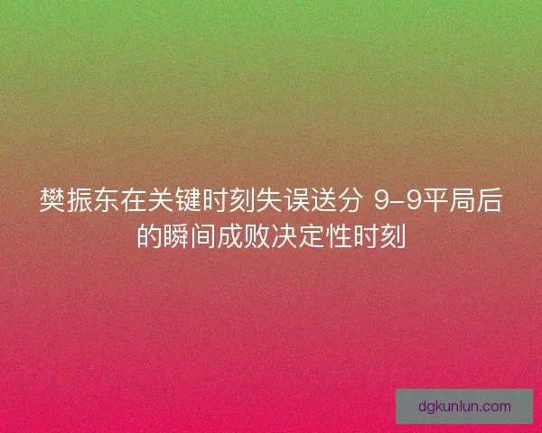 樊振东在关键时刻失误送分 9-9平局后的瞬间成败决定性时刻