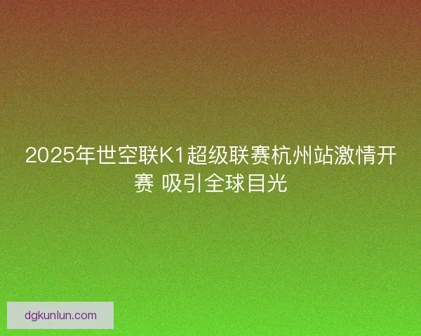 2025年世空联K1超级联赛杭州站激情开赛 吸引全球目光