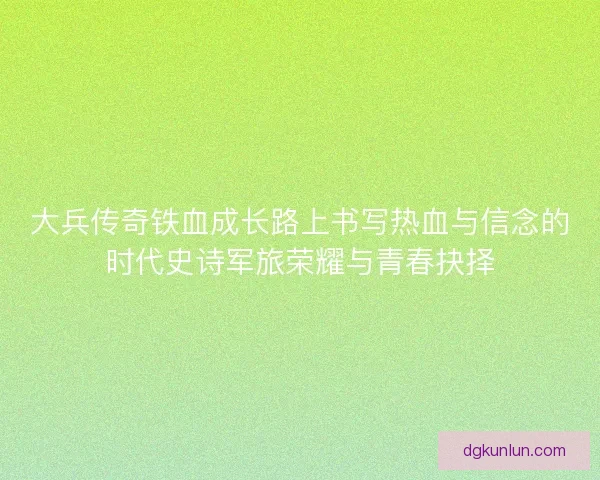 大兵传奇铁血成长路上书写热血与信念的时代史诗军旅荣耀与青春抉择