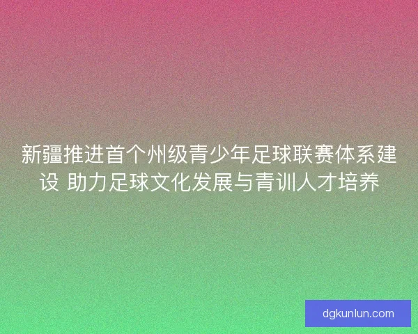 新疆推进首个州级青少年足球联赛体系建设 助力足球文化发展与青训人才培养