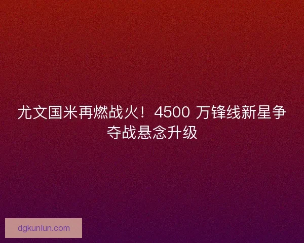 尤文国米再燃战火！4500 万锋线新星争夺战悬念升级